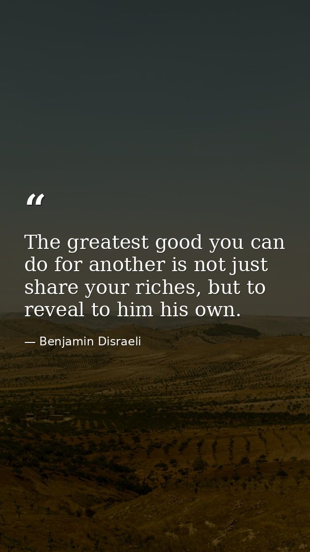 The greatest good you can do for another is not just share your riches, but to reveal to him his own. — Benjamin Disraeli