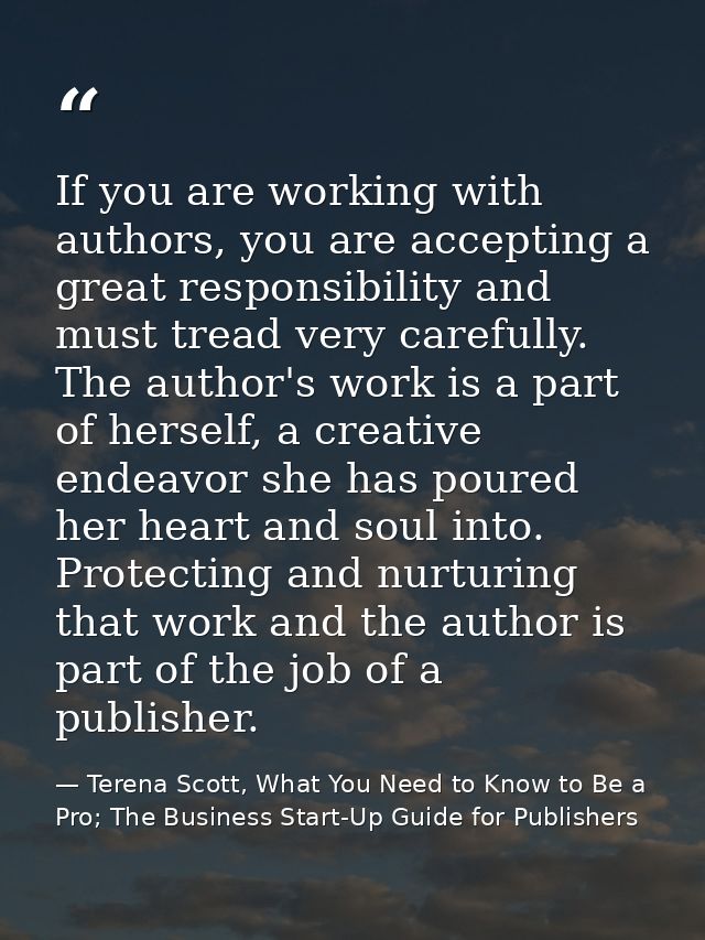 If you are working with authors, you are accepting a great responsibility and must tread very carefully. The author's wo — Terena Scott, What You Need to Know to Be a Pro; The Business Start-Up Guide for Publishers