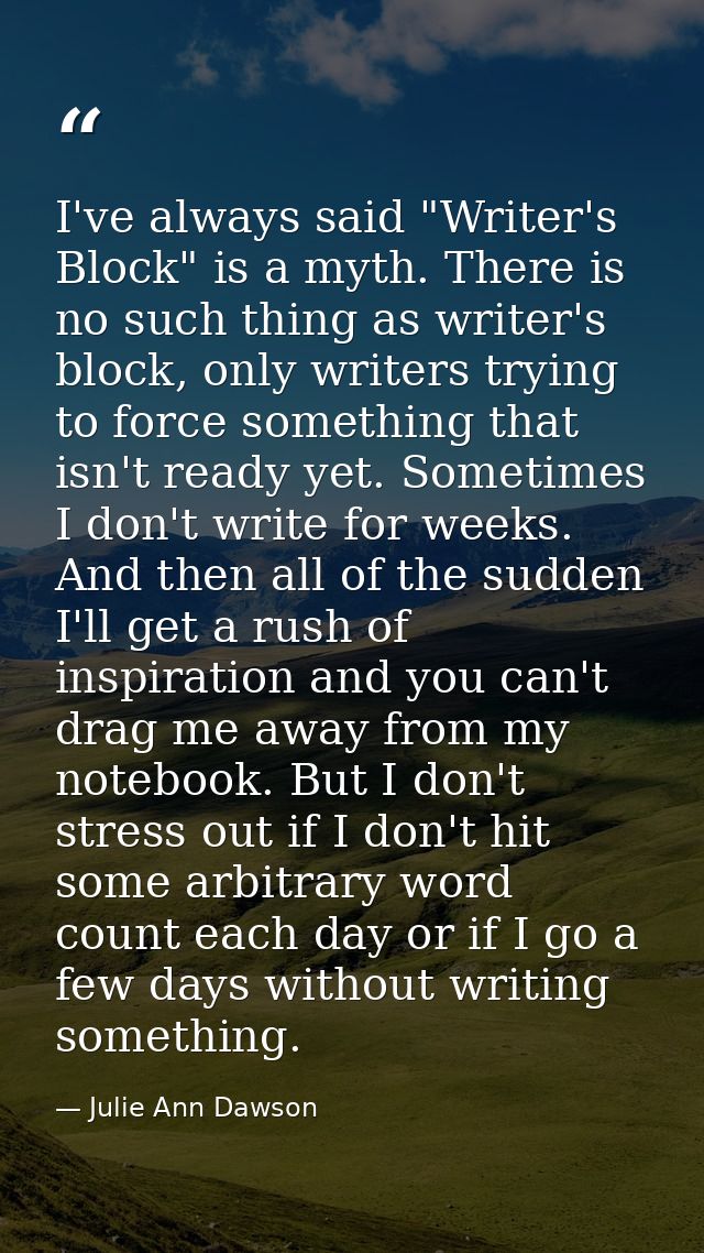 I've always said "Writer's Block" is a myth. There is no such thing as writer's block, only writers trying to force some — Julie Ann Dawson