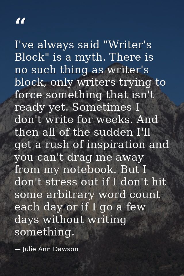 I've always said "Writer's Block" is a myth. There is no such thing as writer's block, only writers trying to force some — Julie Ann Dawson