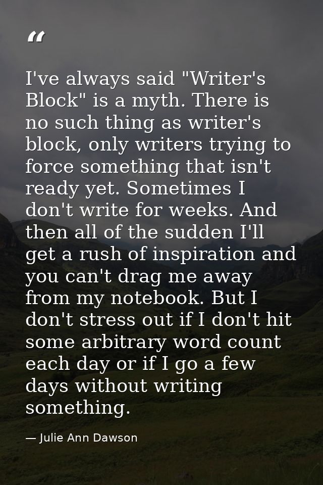 I've always said "Writer's Block" is a myth. There is no such thing as writer's block, only writers trying to force some — Julie Ann Dawson