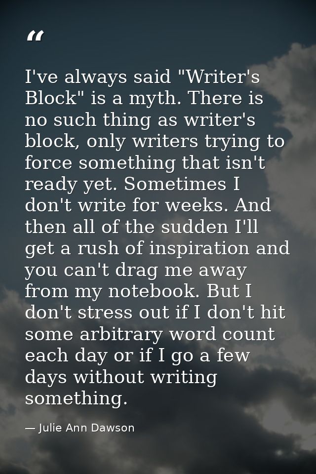 I've always said "Writer's Block" is a myth. There is no such thing as writer's block, only writers trying to force some — Julie Ann Dawson