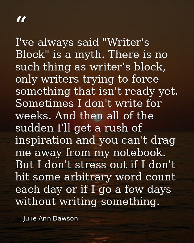 I've always said "Writer's Block" is a myth. There is no such thing as writer's block, only writers trying to force some — Julie Ann Dawson