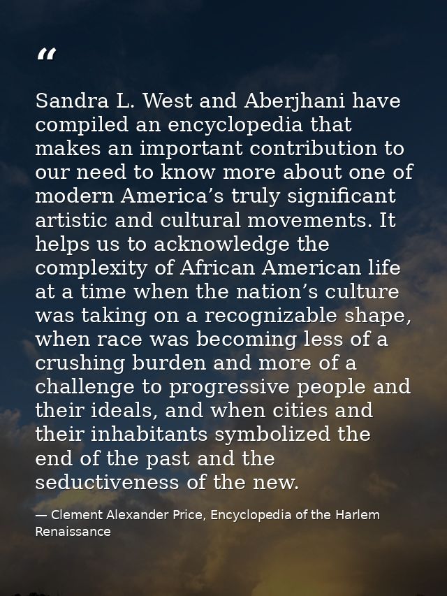 Sandra L. West and Aberjhani have compiled an encyclopedia that makes an important contribution to our need to know more — Clement Alexander Price, Encyclopedia of the Harlem Renaissance