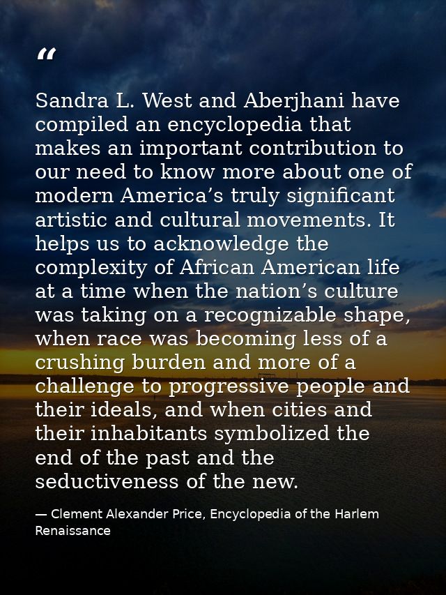 Sandra L. West and Aberjhani have compiled an encyclopedia that makes an important contribution to our need to know more — Clement Alexander Price, Encyclopedia of the Harlem Renaissance