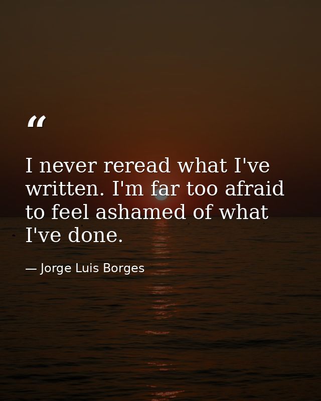 I never reread what I've written. I'm far too afraid to feel ashamed of what I've done. — Jorge Luis Borges