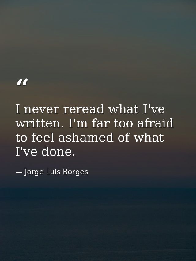 I never reread what I've written. I'm far too afraid to feel ashamed of what I've done. — Jorge Luis Borges
