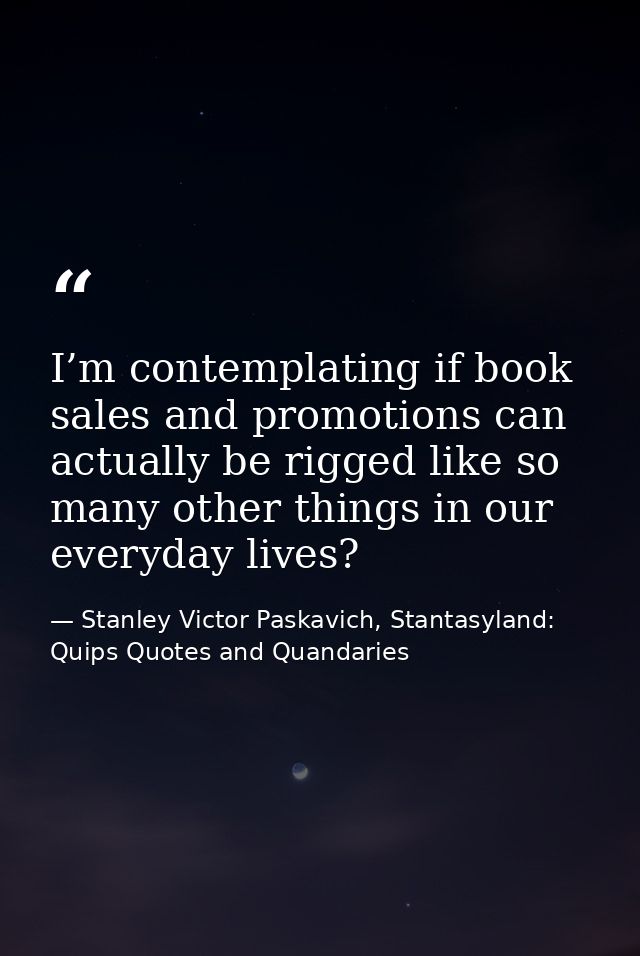 I’m contemplating if book sales and promotions can actually be rigged like so many other things in our everyday lives? — Stanley Victor Paskavich, Stantasyland: Quips Quotes and Quandaries