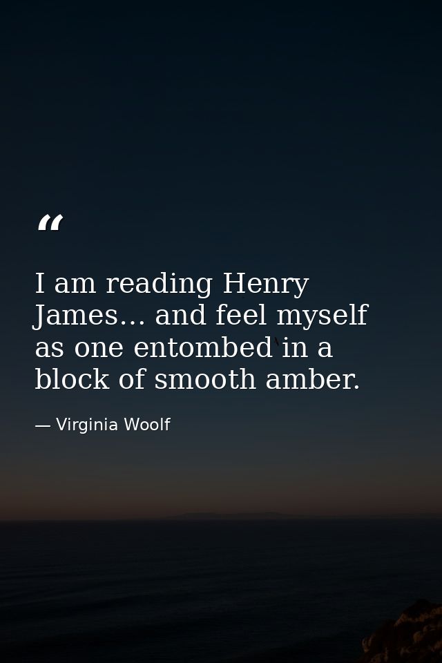 I am reading Henry James… and feel myself as one entombed in a block of smooth amber. — Virginia Woolf