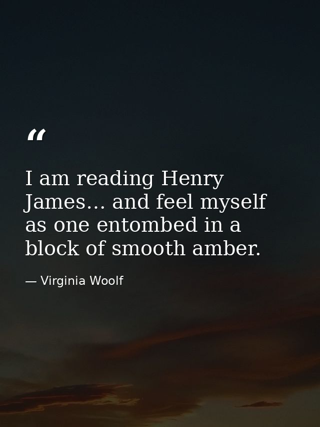 I am reading Henry James… and feel myself as one entombed in a block of smooth amber. — Virginia Woolf
