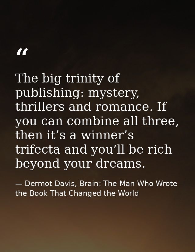 The big trinity of publishing: mystery, thrillers and romance. If you can combine all three, then it’s a winner’s trifec — Dermot Davis, Brain: The Man Who Wrote the Book That Changed the World