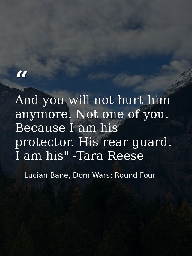 And you will not hurt him anymore. Not one of you. Because I am his protector. His rear guard. I am his" -Tara Reese — Lucian Bane, Dom Wars: Round Four