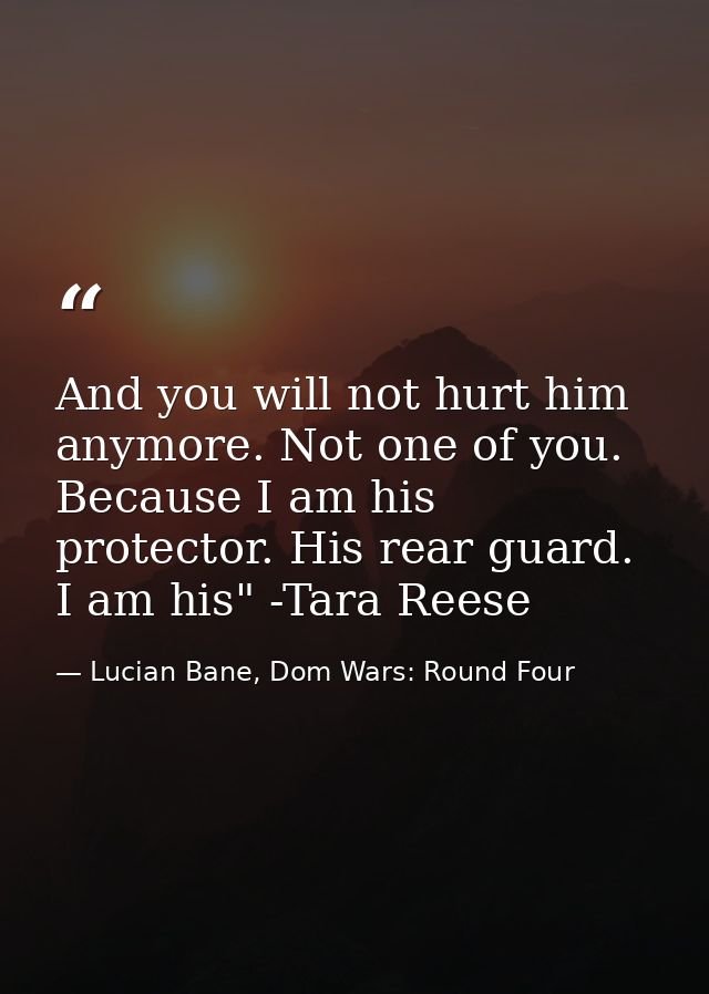 And you will not hurt him anymore. Not one of you. Because I am his protector. His rear guard. I am his" -Tara Reese — Lucian Bane, Dom Wars: Round Four