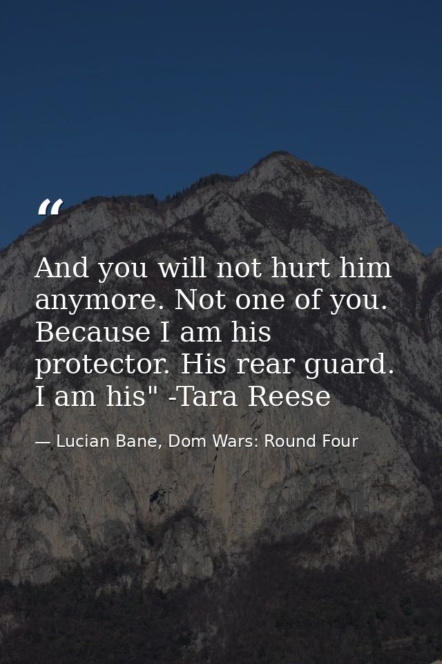 And you will not hurt him anymore. Not one of you. Because I am his protector. His rear guard. I am his" -Tara Reese — Lucian Bane, Dom Wars: Round Four