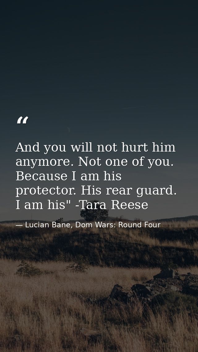 And you will not hurt him anymore. Not one of you. Because I am his protector. His rear guard. I am his" -Tara Reese — Lucian Bane, Dom Wars: Round Four