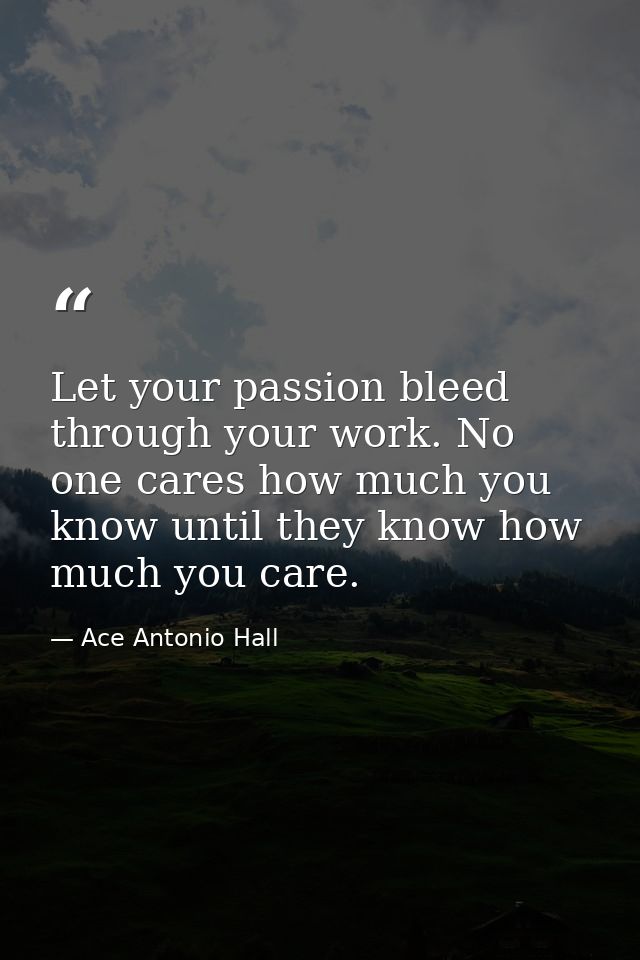 Let your passion bleed through your work. No one cares how much you know until they know how much you care. — Ace Antonio Hall