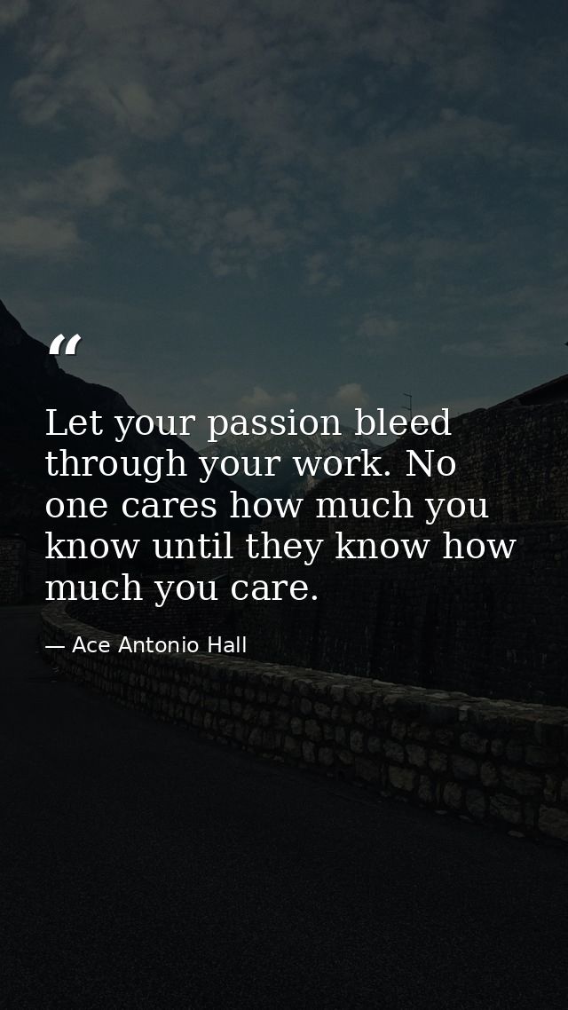 Let your passion bleed through your work. No one cares how much you know until they know how much you care. — Ace Antonio Hall