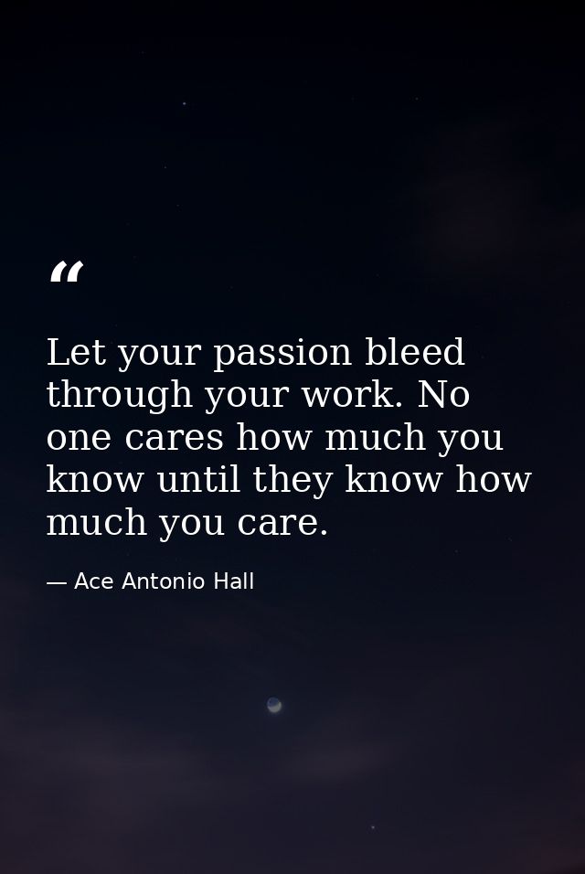 Let your passion bleed through your work. No one cares how much you know until they know how much you care. — Ace Antonio Hall
