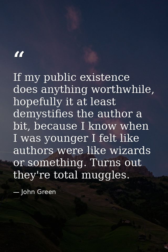 If my public existence does anything worthwhile, hopefully it at least demystifies the author a bit, because I know when — John Green
