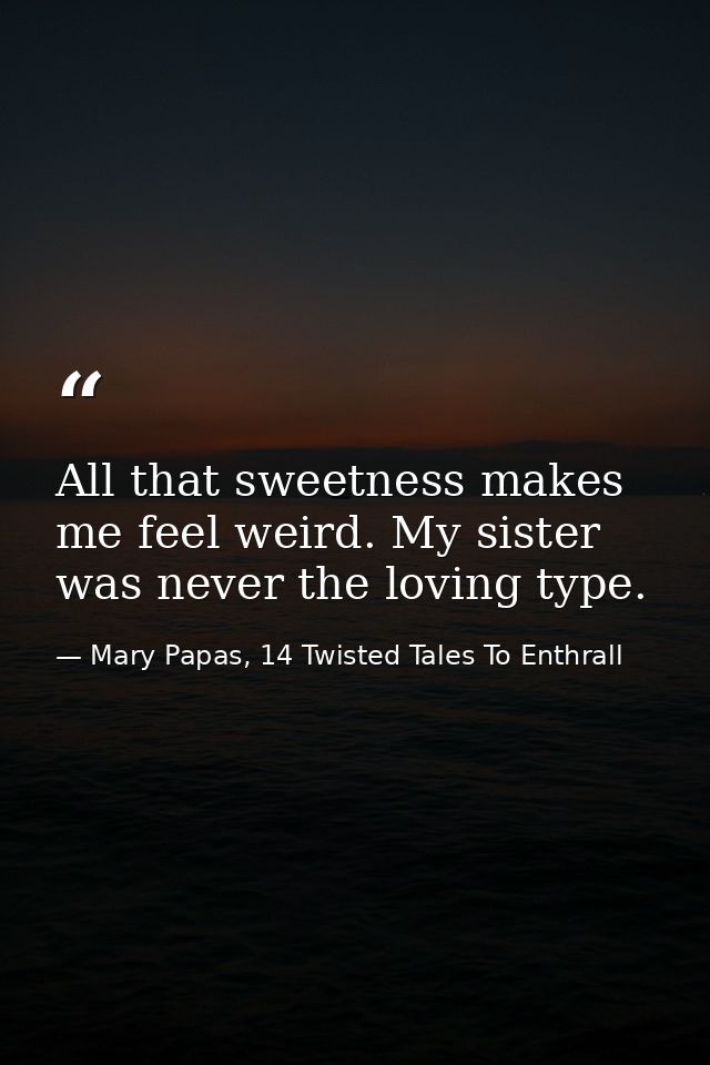 All that sweetness makes me feel weird. My sister was never the loving type. — Mary Papas, 14 Twisted Tales To Enthrall