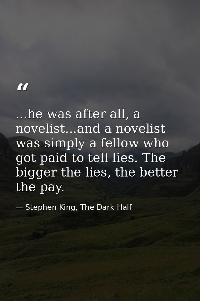 ...he was after all, a novelist...and a novelist was simply a fellow who got paid to tell lies. The bigger the lies, the — Stephen King, The Dark Half