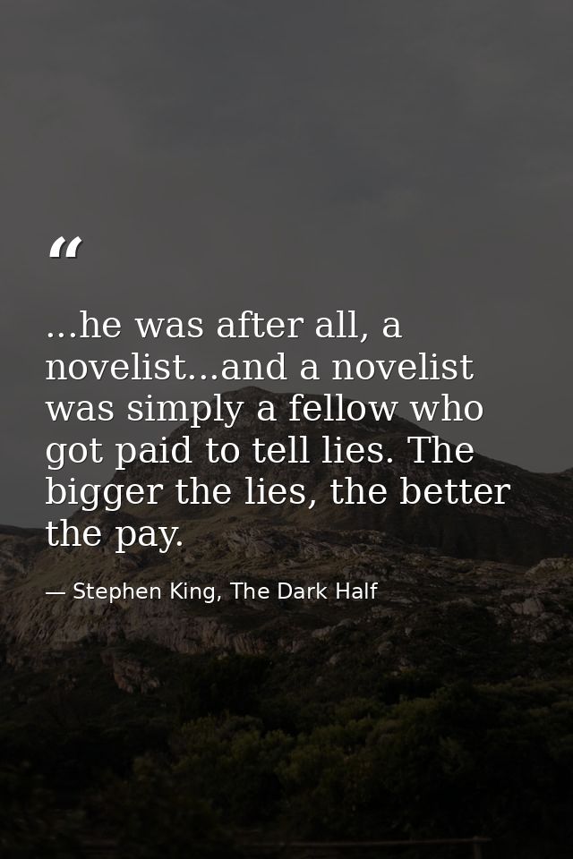...he was after all, a novelist...and a novelist was simply a fellow who got paid to tell lies. The bigger the lies, the — Stephen King, The Dark Half