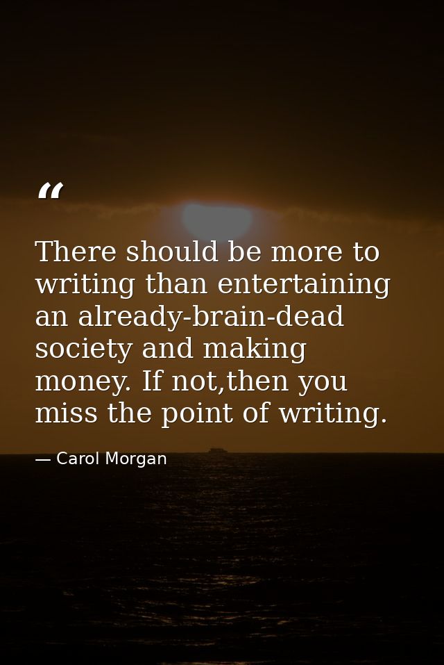 There should be more to writing than entertaining an already-brain-dead society and making money. If not,then you miss t — Carol Morgan