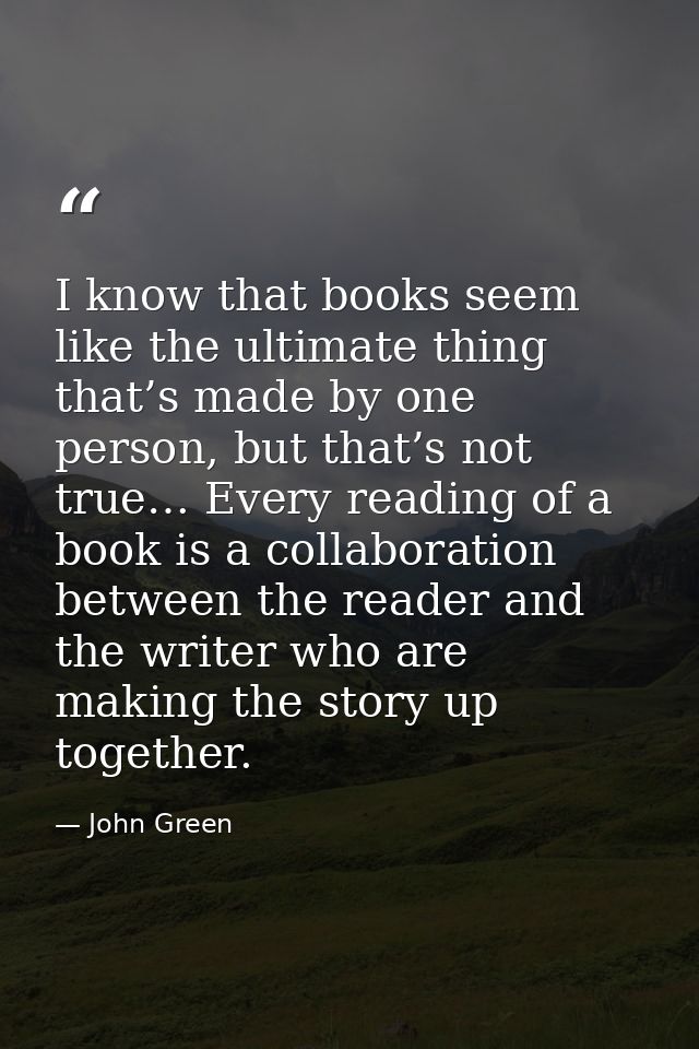 I know that books seem like the ultimate thing that’s made by one person, but that’s not true… Every reading of a book i — John Green