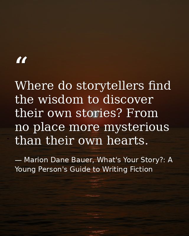 Where do storytellers find the wisdom to discover their own stories? From no place more mysterious than their own hearts — Marion Dane Bauer, What's Your Story?: A Young Person's Guide to Writing Fiction