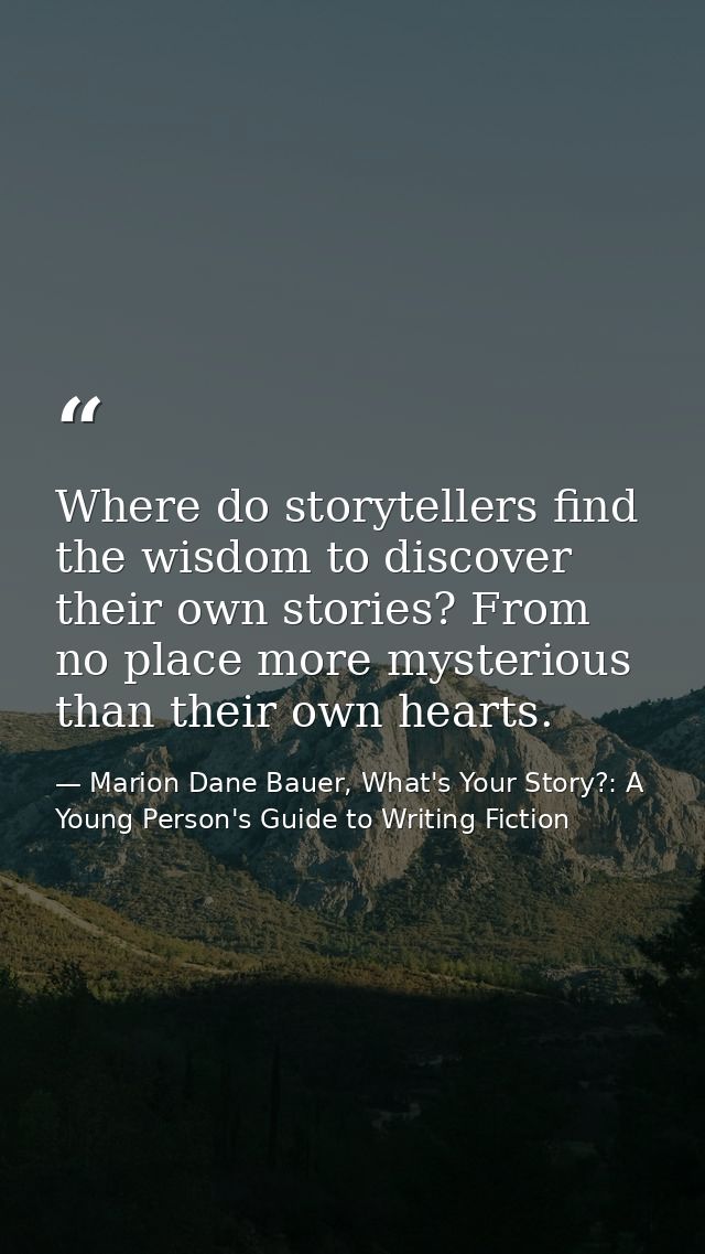 Where do storytellers find the wisdom to discover their own stories? From no place more mysterious than their own hearts — Marion Dane Bauer, What's Your Story?: A Young Person's Guide to Writing Fiction