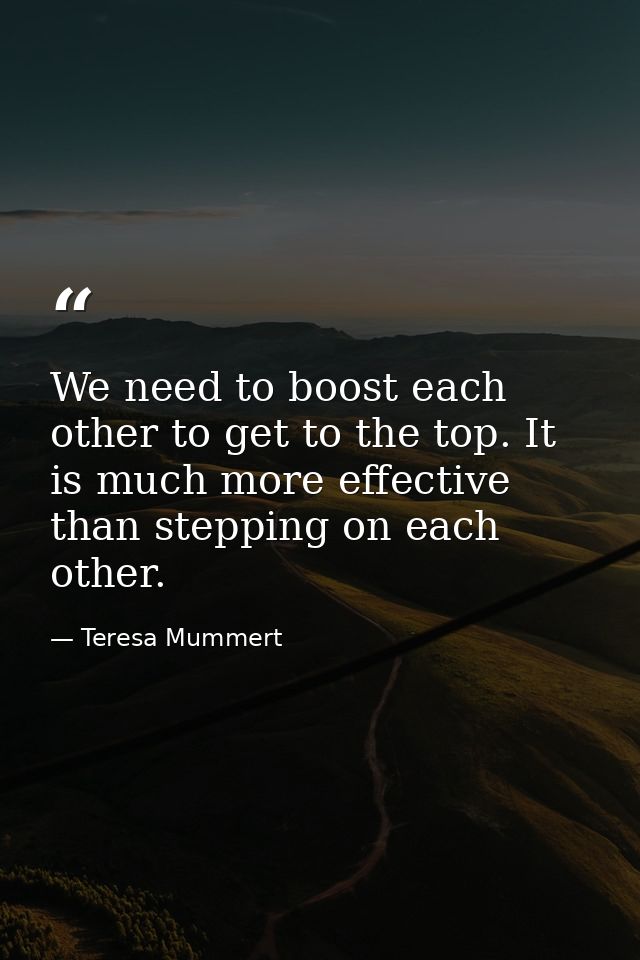 We need to boost each other to get to the top. It is much more effective than stepping on each other. — Teresa Mummert