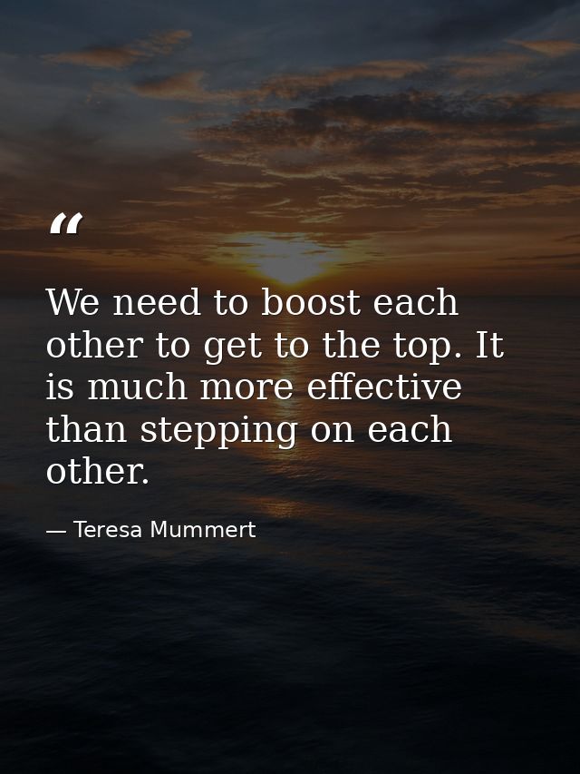 We need to boost each other to get to the top. It is much more effective than stepping on each other. — Teresa Mummert