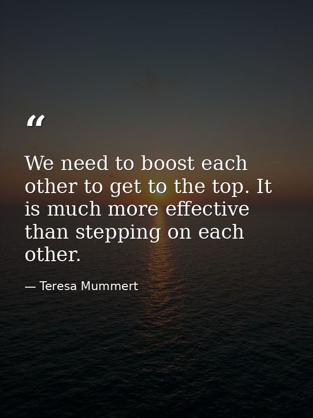 We need to boost each other to get to the top. It is much more effective than stepping on each other. — Teresa Mummert