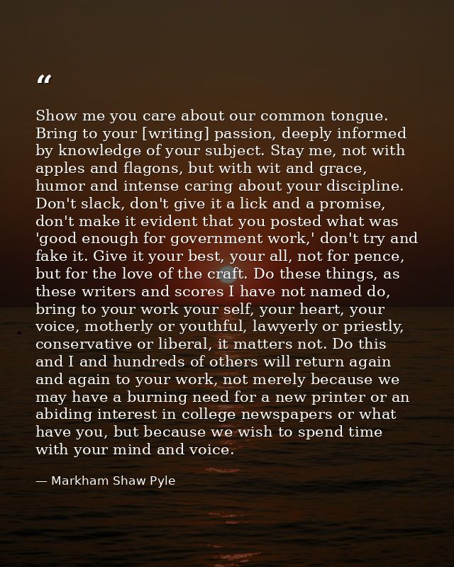 Show me you care about our common tongue. Bring to your [writing] passion, deeply informed by knowledge of your subject. — Markham Shaw Pyle