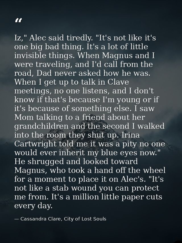 Iz," Alec said tiredly. "It's not like it's one big bad thing. It's a lot of little invisible things. When Magnus and I  — Cassandra Clare, City of Lost Souls