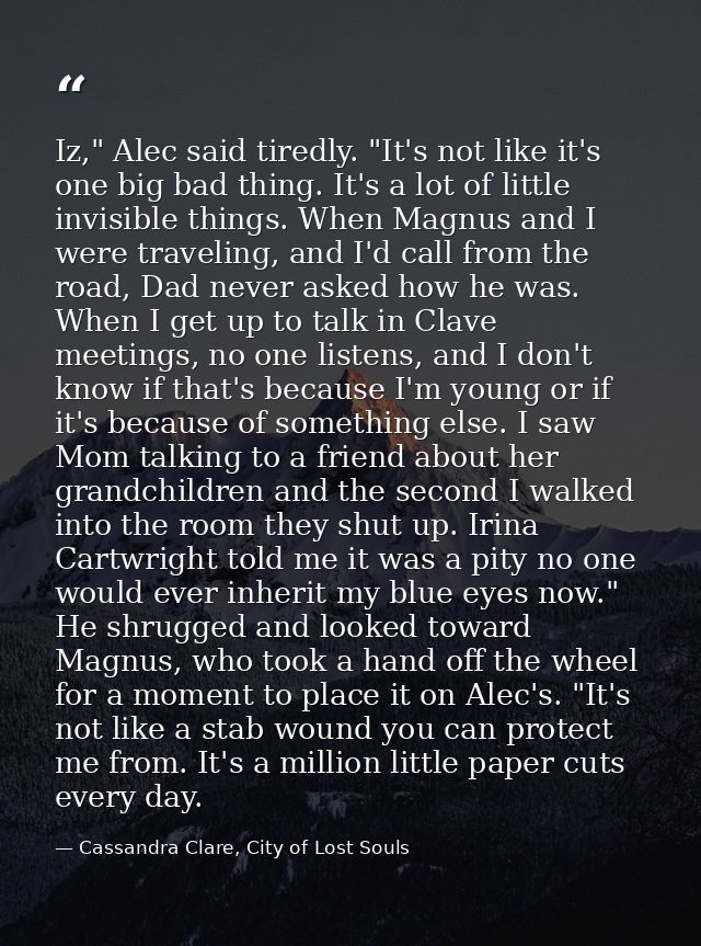 Iz," Alec said tiredly. "It's not like it's one big bad thing. It's a lot of little invisible things. When Magnus and I  — Cassandra Clare, City of Lost Souls