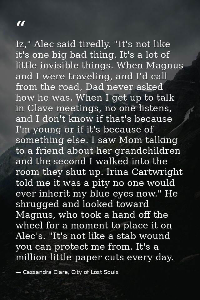 Iz," Alec said tiredly. "It's not like it's one big bad thing. It's a lot of little invisible things. When Magnus and I  — Cassandra Clare, City of Lost Souls