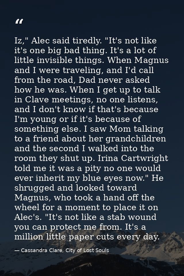 Iz," Alec said tiredly. "It's not like it's one big bad thing. It's a lot of little invisible things. When Magnus and I  — Cassandra Clare, City of Lost Souls
