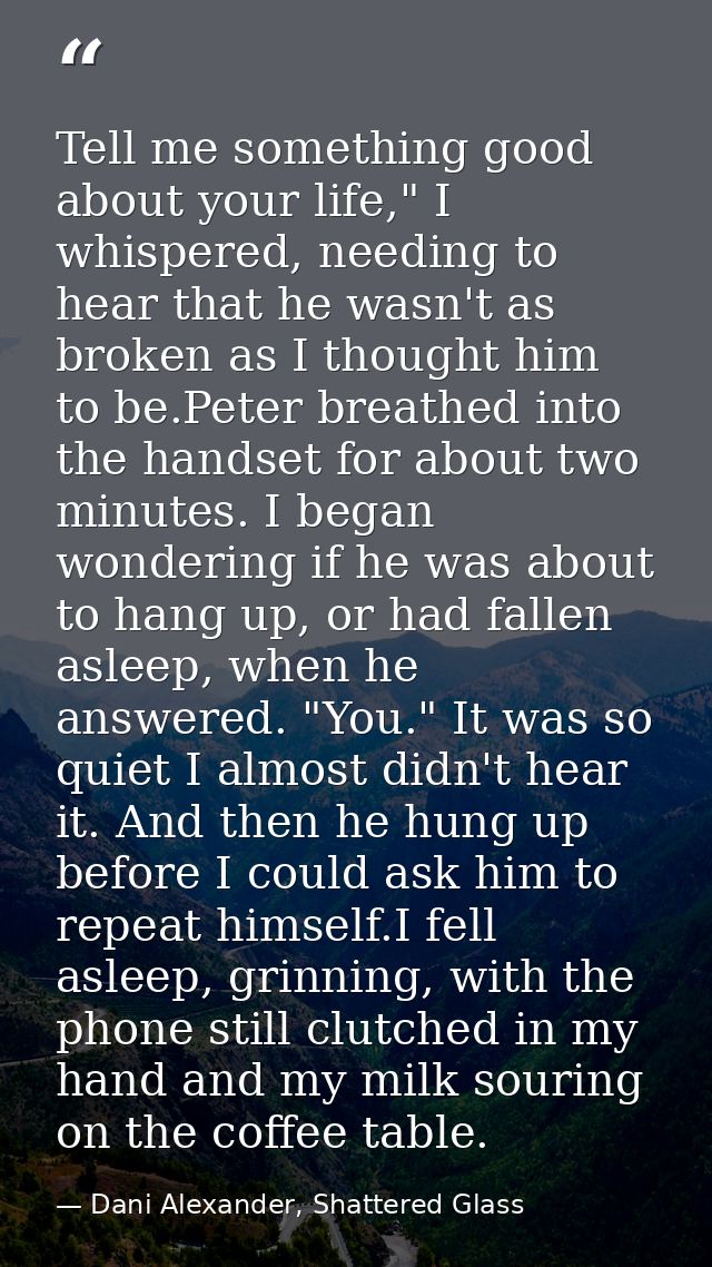 Tell me something good about your life," I whispered, needing to hear that he wasn't as broken as I thought him to be.Pe — Dani Alexander, Shattered Glass