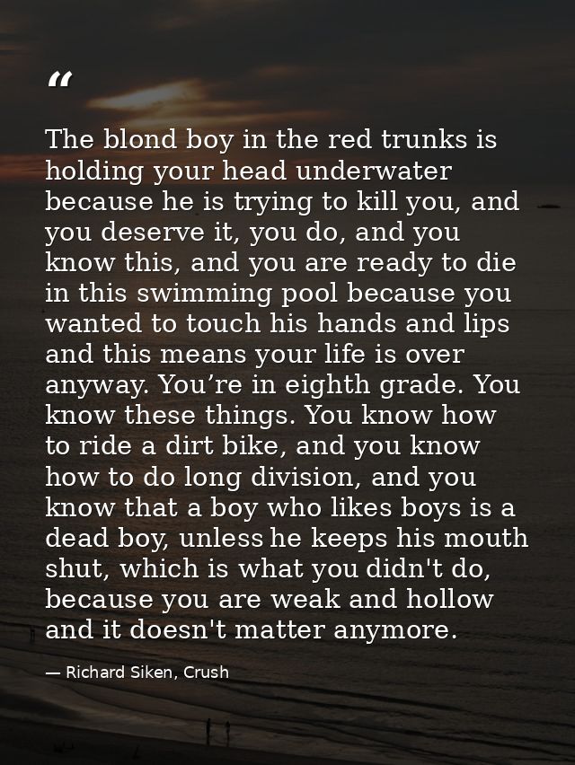 The blond boy in the red trunks is holding your head underwater because he is trying to kill you, and you deserve it, yo — Richard Siken, Crush