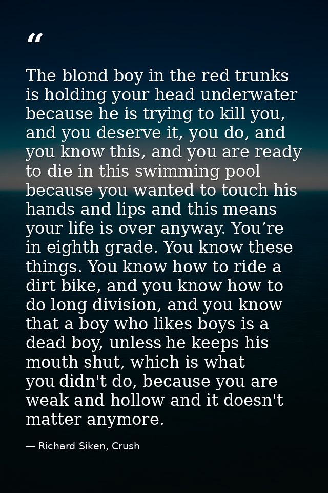 The blond boy in the red trunks is holding your head underwater because he is trying to kill you, and you deserve it, yo — Richard Siken, Crush