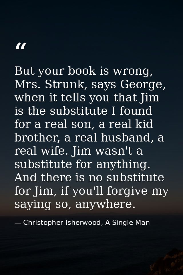 But your book is wrong, Mrs. Strunk, says George, when it tells you that Jim is the substitute I found for a real son, a — Christopher Isherwood, A Single Man