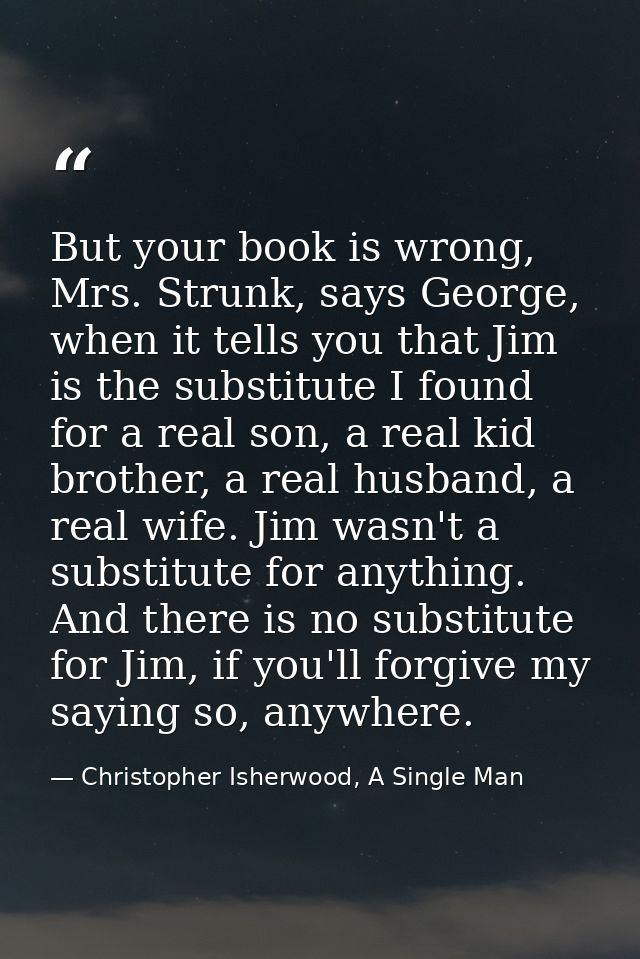 But your book is wrong, Mrs. Strunk, says George, when it tells you that Jim is the substitute I found for a real son, a — Christopher Isherwood, A Single Man