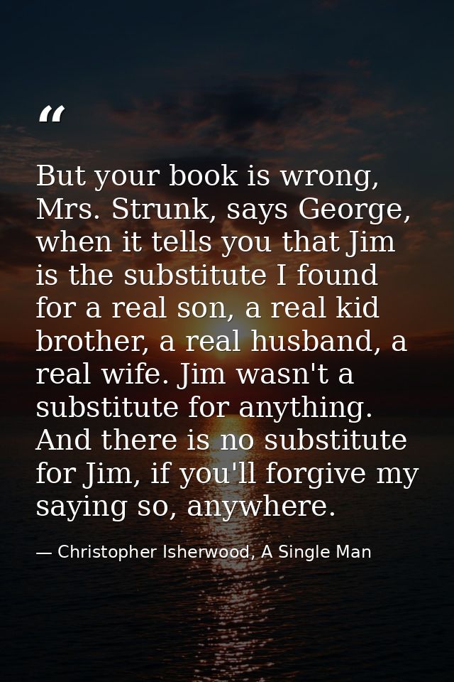 But your book is wrong, Mrs. Strunk, says George, when it tells you that Jim is the substitute I found for a real son, a — Christopher Isherwood, A Single Man