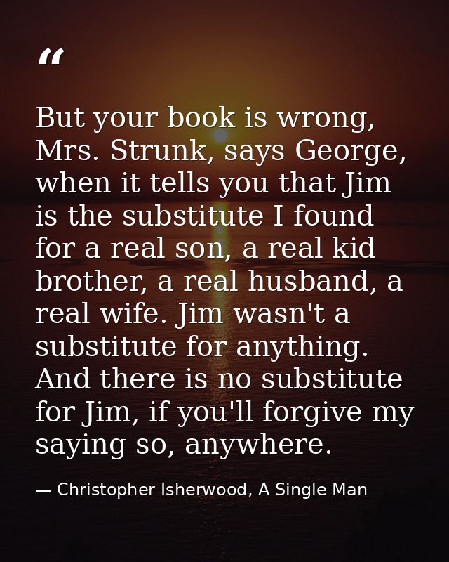 But your book is wrong, Mrs. Strunk, says George, when it tells you that Jim is the substitute I found for a real son, a — Christopher Isherwood, A Single Man