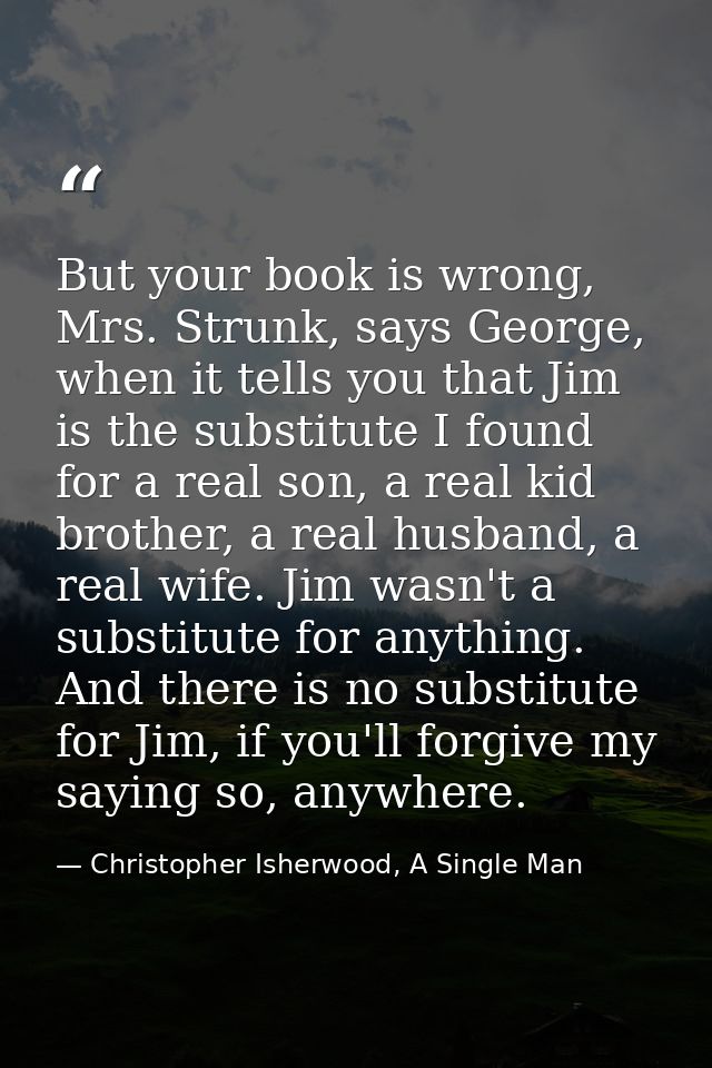 But your book is wrong, Mrs. Strunk, says George, when it tells you that Jim is the substitute I found for a real son, a — Christopher Isherwood, A Single Man