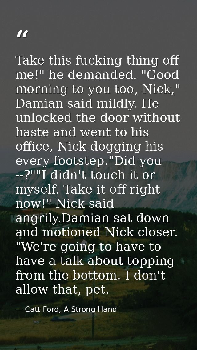 Take this fucking thing off me!" he demanded. "Good morning to you too, Nick," Damian said mildly. He unlocked the door  — Catt Ford, A Strong Hand