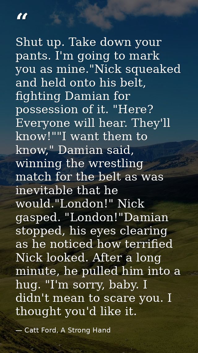 Shut up. Take down your pants. I'm going to mark you as mine."Nick squeaked and held onto his belt, fighting Damian for  — Catt Ford, A Strong Hand