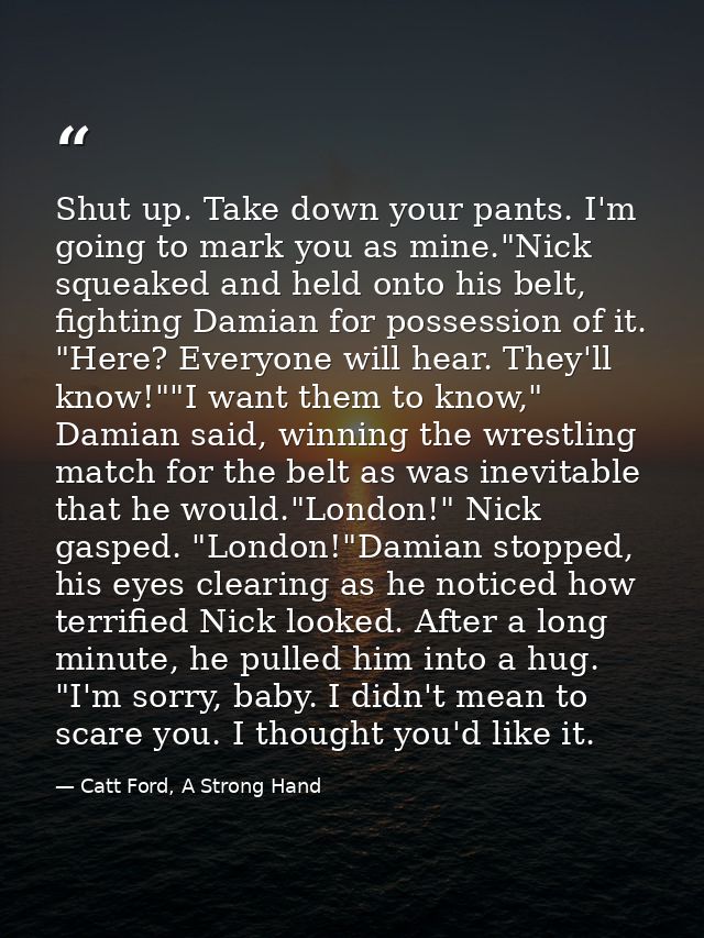 Shut up. Take down your pants. I'm going to mark you as mine."Nick squeaked and held onto his belt, fighting Damian for  — Catt Ford, A Strong Hand