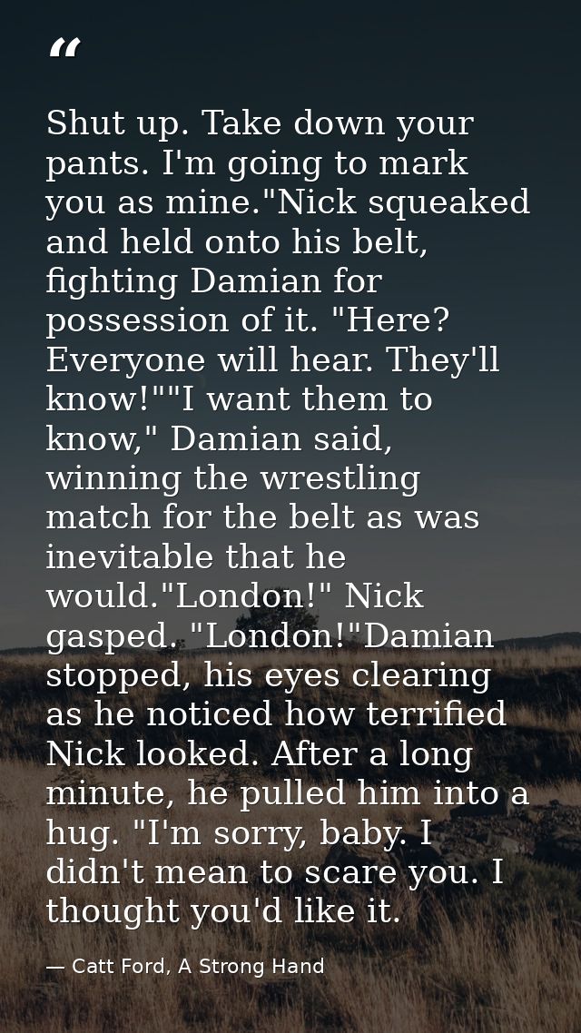 Shut up. Take down your pants. I'm going to mark you as mine."Nick squeaked and held onto his belt, fighting Damian for  — Catt Ford, A Strong Hand